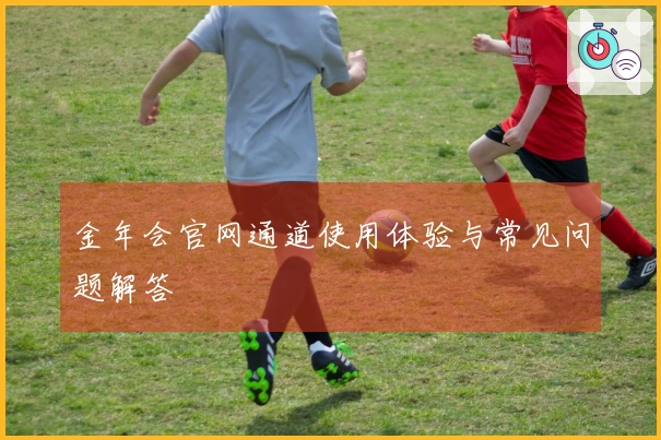金年会官网通道使用体验与常见问题解答