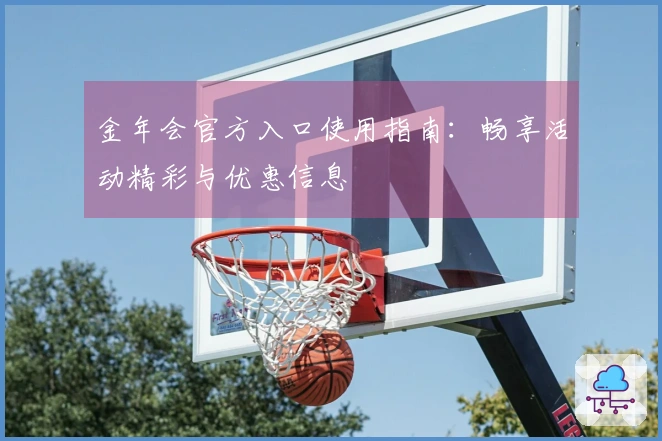 金年会官方入口使用指南：畅享活动精彩与优惠信息